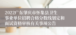 2022广东肇庆市怀集县卫生事业单位招聘合格分数线划定和面试资格审核有关事项公告