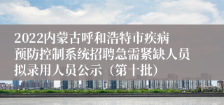 2022内蒙古呼和浩特市疾病预防控制系统招聘急需紧缺人员拟录用人员公示（第十批）