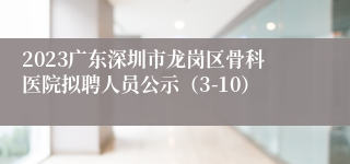 2023广东深圳市龙岗区骨科医院拟聘人员公示（3-10）