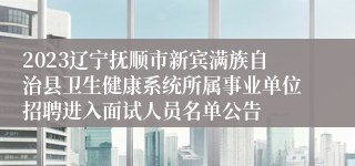 2023辽宁抚顺市新宾满族自治县卫生健康系统所属事业单位招聘进入面试人员名单公告