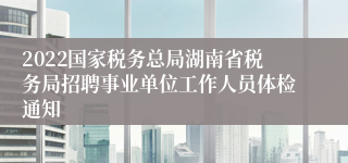 2022国家税务总局湖南省税务局招聘事业单位工作人员体检通知