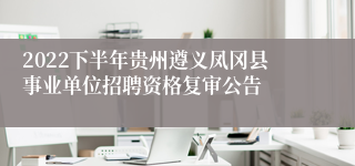 2022下半年贵州遵义凤冈县事业单位招聘资格复审公告