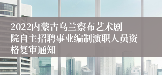 2022内蒙古乌兰察布艺术剧院自主招聘事业编制演职人员资格复审通知