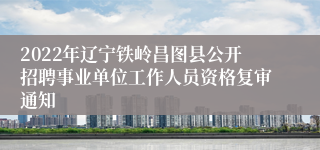 2022年辽宁铁岭昌图县公开招聘事业单位工作人员资格复审通知