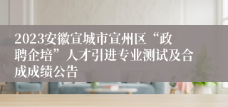 2023安徽宣城市宣州区“政聘企培”人才引进专业测试及合成成绩公告