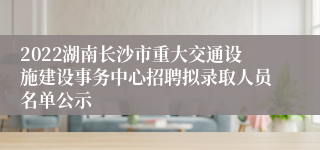 2022湖南长沙市重大交通设施建设事务中心招聘拟录取人员名单公示