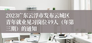 2023广东云浮市发布云城区青年就业见习岗位49人（年第三期）的通知