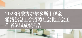 2023内蒙古鄂尔多斯市伊金霍洛旗总工会招聘社会化工会工作者笔试成绩公告