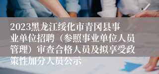 2023黑龙江绥化市青冈县事业单位招聘（参照事业单位人员管理）审查合格人员及拟享受政策性加分人员公示