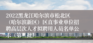 2022黑龙江哈尔滨市松北区（哈尔滨新区）区直事业单位招聘高层次人才拟聘用人员名单公示（第三批）