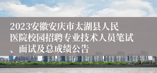 2023安徽安庆市太湖县人民医院校园招聘专业技术人员笔试、面试及总成绩公告