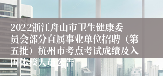 2022浙江舟山市卫生健康委员会部分直属事业单位招聘（第五批）杭州市考点考试成绩及入围体检人员公告