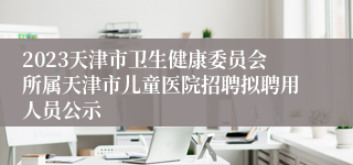 2023天津市卫生健康委员会所属天津市儿童医院招聘拟聘用人员公示