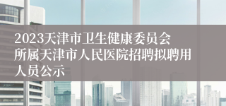 2023天津市卫生健康委员会所属天津市人民医院招聘拟聘用人员公示
