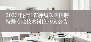 2023年浙江省肿瘤医院招聘特殊专业技术岗位79人公告