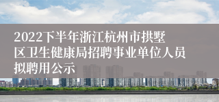 2022下半年浙江杭州市拱墅区卫生健康局招聘事业单位人员拟聘用公示