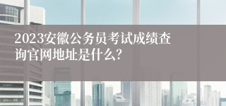 2023安徽公务员考试成绩查询官网地址是什么？