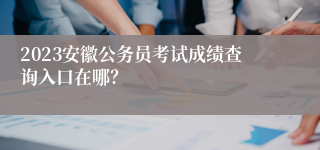 2023安徽公务员考试成绩查询入口在哪？