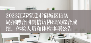 2023江苏宿迁市宿城区信访局招聘合同制信访协理员综合成绩、体检人员和体检事项公告