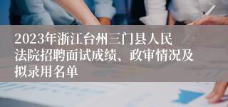 2023年浙江台州三门县人民法院招聘面试成绩、政审情况及拟录用名单