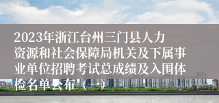 2023年浙江台州三门县人力资源和社会保障局机关及下属事业单位招聘考试总成绩及入围体检名单公布（一）