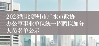 2023湖北随州市广水市政协办公室事业单位统一招聘拟加分人员名单公示