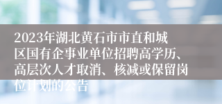 2023年湖北黄石市市直和城区国有企事业单位招聘高学历、高层次人才取消、核减或保留岗位计划的公告