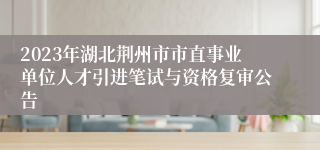 2023年湖北荆州市市直事业单位人才引进笔试与资格复审公告