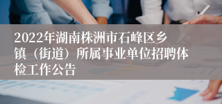 2022年湖南株洲市石峰区乡镇（街道）所属事业单位招聘体检工作公告