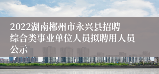 2022湖南郴州市永兴县招聘综合类事业单位人员拟聘用人员公示