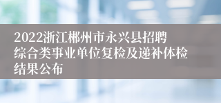 2022浙江郴州市永兴县招聘综合类事业单位复检及递补体检结果公布