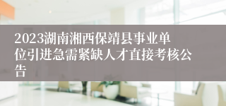 2023湖南湘西保靖县事业单位引进急需紧缺人才直接考核公告