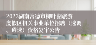 2023湖南常德市柳叶湖旅游度假区机关事业单位招聘（选调、遴选）资格复审公告