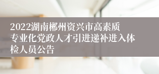 2022湖南郴州资兴市高素质专业化党政人才引进递补进入体检人员公告