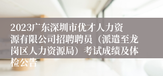 2023广东深圳市优才人力资源有限公司招聘聘员（派遣至龙岗区人力资源局）考试成绩及体检公告