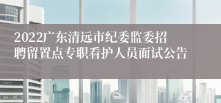 2022广东清远市纪委监委招聘留置点专职看护人员面试公告