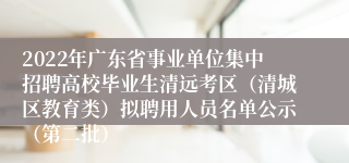 2022年广东省事业单位集中招聘高校毕业生清远考区（清城区教育类）拟聘用人员名单公示（第二批）