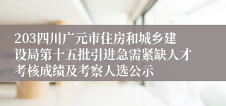 203四川广元市住房和城乡建设局第十五批引进急需紧缺人才考核成绩及考察人选公示