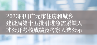 2023四川广元市住房和城乡建设局第十五批引进急需紧缺人才公开考核成绩及考察人选公示