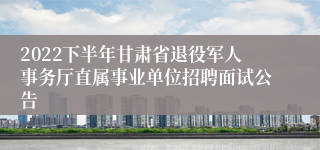 2022下半年甘肃省退役军人事务厅直属事业单位招聘面试公告