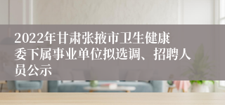 2022年甘肃张掖市卫生健康委下属事业单位拟选调、招聘人员公示