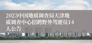 2023中国地质调查局天津地质调查中心招聘野外驾驶员14人公告