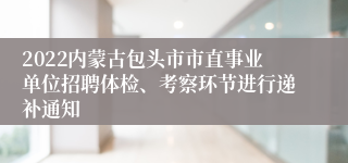 2022内蒙古包头市市直事业单位招聘体检、考察环节进行递补通知