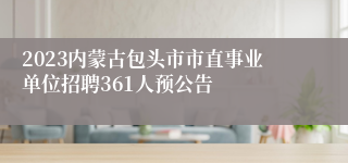 2023内蒙古包头市市直事业单位招聘361人预公告