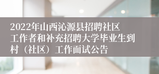 2022年山西沁源县招聘社区工作者和补充招聘大学毕业生到村（社区）工作面试公告