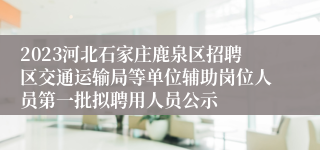 2023河北石家庄鹿泉区招聘区交通运输局等单位辅助岗位人员第一批拟聘用人员公示