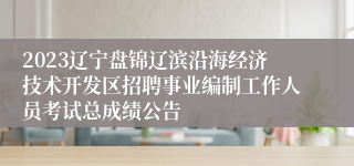 2023辽宁盘锦辽滨沿海经济技术开发区招聘事业编制工作人员考试总成绩公告