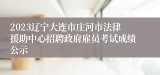2023辽宁大连市庄河市法律援助中心招聘政府雇员考试成绩公示