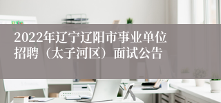 2022年辽宁辽阳市事业单位招聘（太子河区）面试公告