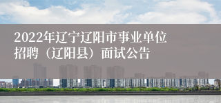 2022年辽宁辽阳市事业单位招聘（辽阳县）面试公告
